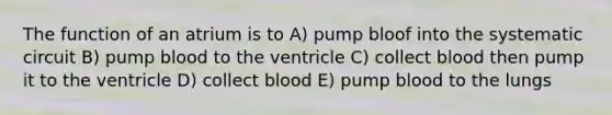 The function of an atrium is to A) pump bloof into the systematic circuit B) pump blood to the ventricle C) collect blood then pump it to the ventricle D) collect blood E) pump blood to the lungs