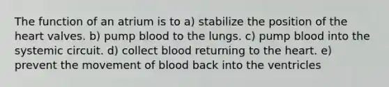 The function of an atrium is to a) stabilize the position of the heart valves. b) pump blood to the lungs. c) pump blood into the systemic circuit. d) collect blood returning to the heart. e) prevent the movement of blood back into the ventricles