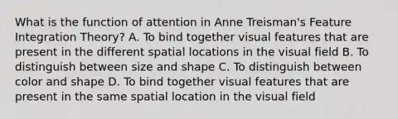 What is the function of attention in Anne Treisman's Feature Integration Theory? A. To bind together visual features that are present in the different spatial locations in the visual field B. To distinguish between size and shape C. To distinguish between color and shape D. To bind together visual features that are present in the same spatial location in the visual field