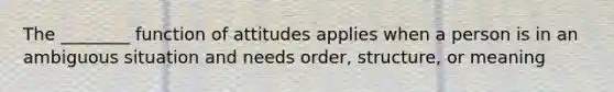 The ________ function of attitudes applies when a person is in an ambiguous situation and needs order, structure, or meaning