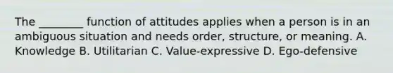 The ________ function of attitudes applies when a person is in an ambiguous situation and needs order, structure, or meaning. A. Knowledge B. Utilitarian C. Value-expressive D. Ego-defensive