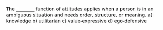 The ________ function of attitudes applies when a person is in an ambiguous situation and needs order, structure, or meaning. a) knowledge b) utilitarian c) value-expressive d) ego-defensive