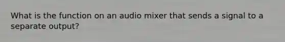 What is the function on an audio mixer that sends a signal to a separate output?