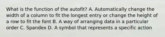 What is the function of the autofit? A. Automatically change the width of a column to fit the longest entry or change the height of a row to fit the font B. A way of arranging data in a particular order C. Spandex D. A symbol that represents a specific action