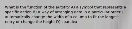 What is the function of the autofit? A) a symbol that represents a specific action B) a way of arranging data in a particular order C) automatically change the width of a column to fit the longest entry or change the height D) spandex