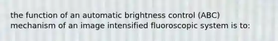 the function of an automatic brightness control (ABC) mechanism of an image intensified fluoroscopic system is to: