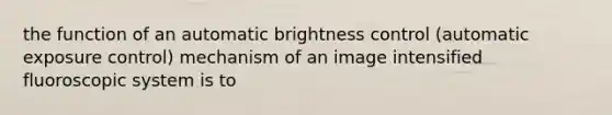 the function of an automatic brightness control (automatic exposure control) mechanism of an image intensified fluoroscopic system is to