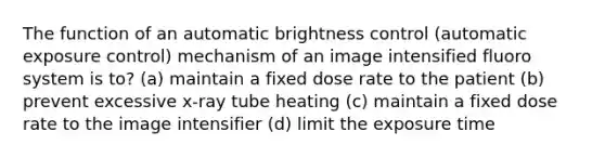 The function of an automatic brightness control (automatic exposure control) mechanism of an image intensified fluoro system is to? (a) maintain a fixed dose rate to the patient (b) prevent excessive x-ray tube heating (c) maintain a fixed dose rate to the image intensifier (d) limit the exposure time