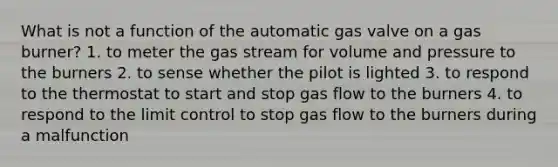 What is not a function of the automatic gas valve on a gas burner? 1. to meter the gas stream for volume and pressure to the burners 2. to sense whether the pilot is lighted 3. to respond to the thermostat to start and stop gas flow to the burners 4. to respond to the limit control to stop gas flow to the burners during a malfunction