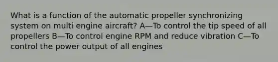 What is a function of the automatic propeller synchronizing system on multi engine aircraft? A—To control the tip speed of all propellers B—To control engine RPM and reduce vibration C—To control the power output of all engines