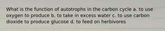 What is the function of autotrophs in the carbon cycle a. to use oxygen to produce b. to take in excess water c. to use carbon dioxide to produce glucose d. to feed on herbivores