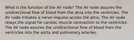 What is the function of the AV node? The AV node assures the unidirectional flow of blood from the atria into the ventricles. The AV node initiates a nerve impulse across the atria. The AV node relays the signal for cardiac muscle contraction to the ventricles. The AV node assures the unidirectional flow of blood from the ventricles into the aorta and pulmonary arteries.