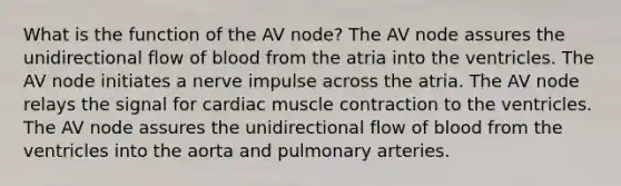 What is the function of the AV node? The AV node assures the unidirectional flow of blood from the atria into the ventricles. The AV node initiates a nerve impulse across the atria. The AV node relays the signal for cardiac muscle contraction to the ventricles. The AV node assures the unidirectional flow of blood from the ventricles into the aorta and pulmonary arteries.