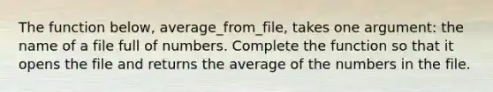 The function below, average_from_file, takes one argument: the name of a file full of numbers. Complete the function so that it opens the file and returns the average of the numbers in the file.