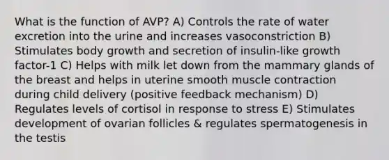 What is the function of AVP? A) Controls the rate of water excretion into the urine and increases vasoconstriction B) Stimulates body growth and secretion of insulin-like growth factor-1 C) Helps with milk let down from the mammary glands of the breast and helps in uterine smooth muscle contraction during child delivery (positive feedback mechanism) D) Regulates levels of cortisol in response to stress E) Stimulates development of ovarian follicles & regulates spermatogenesis in the testis