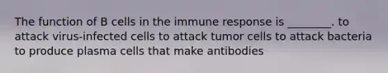 The function of B cells in the immune response is ________. to attack virus-infected cells to attack tumor cells to attack bacteria to produce plasma cells that make antibodies