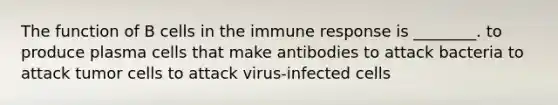 The function of B cells in the immune response is ________. to produce plasma cells that make antibodies to attack bacteria to attack tumor cells to attack virus-infected cells