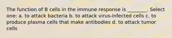 The function of B cells in the immune response is ________. Select one: a. to attack bacteria b. to attack virus-infected cells c. to produce plasma cells that make antibodies d. to attack tumor cells