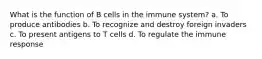 What is the function of B cells in the immune system? a. To produce antibodies b. To recognize and destroy foreign invaders c. To present antigens to T cells d. To regulate the immune response