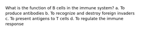 What is the function of B cells in the immune system? a. To produce antibodies b. To recognize and destroy foreign invaders c. To present antigens to T cells d. To regulate the immune response