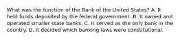 What was the function of the Bank of the United States? A. It held funds deposited by the federal government. B. It owned and operated smaller state banks. C. It served as the only bank in the country. D. It decided which banking laws were constitutional.