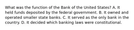 What was the function of the Bank of the United States? A. It held funds deposited by the federal government. B. It owned and operated smaller state banks. C. It served as the only bank in the country. D. It decided which banking laws were constitutional.