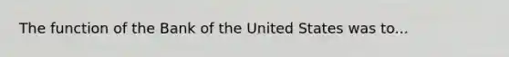 The function of the Bank of the United States was to...