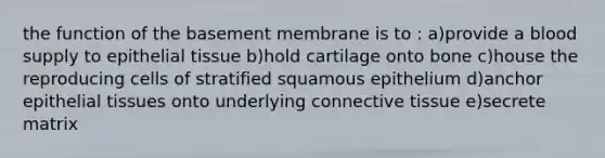 the function of the basement membrane is to : a)provide a blood supply to <a href='https://www.questionai.com/knowledge/k7dms5lrVY-epithelial-tissue' class='anchor-knowledge'>epithelial tissue</a> b)hold cartilage onto bone c)house the reproducing cells of stratified squamous epithelium d)anchor epithelial tissues onto underlying <a href='https://www.questionai.com/knowledge/kYDr0DHyc8-connective-tissue' class='anchor-knowledge'>connective tissue</a> e)secrete matrix