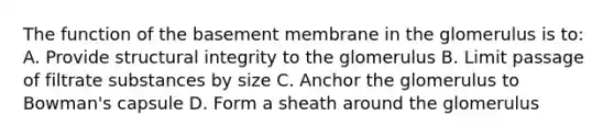 The function of the basement membrane in the glomerulus is to: A. Provide structural integrity to the glomerulus B. Limit passage of filtrate substances by size C. Anchor the glomerulus to Bowman's capsule D. Form a sheath around the glomerulus