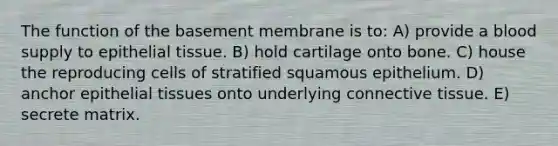 The function of the basement membrane is to: A) provide a blood supply to <a href='https://www.questionai.com/knowledge/k7dms5lrVY-epithelial-tissue' class='anchor-knowledge'>epithelial tissue</a>. B) hold cartilage onto bone. C) house the reproducing cells of stratified squamous epithelium. D) anchor epithelial tissues onto underlying <a href='https://www.questionai.com/knowledge/kYDr0DHyc8-connective-tissue' class='anchor-knowledge'>connective tissue</a>. E) secrete matrix.