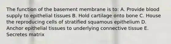 The function of the basement membrane is to: A. Provide blood supply to epithelial tissues B. Hold cartilage onto bone C. House the reproducing cells of stratified squamous epithelium D. Anchor epithelial tissues to underlying connective tissue E. Secretes matrix