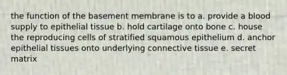 the function of the basement membrane is to a. provide a blood supply to epithelial tissue b. hold cartilage onto bone c. house the reproducing cells of stratified squamous epithelium d. anchor epithelial tissues onto underlying connective tissue e. secret matrix