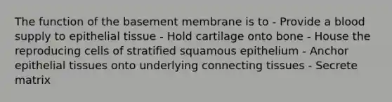 The function of the basement membrane is to - Provide a blood supply to <a href='https://www.questionai.com/knowledge/k7dms5lrVY-epithelial-tissue' class='anchor-knowledge'>epithelial tissue</a> - Hold cartilage onto bone - House the reproducing cells of stratified squamous epithelium - Anchor epithelial tissues onto underlying connecting tissues - Secrete matrix