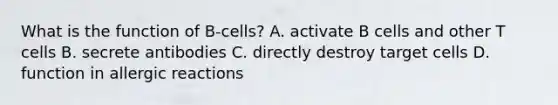 What is the function of B-cells? A. activate B cells and other T cells B. secrete antibodies C. directly destroy target cells D. function in allergic reactions