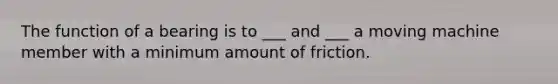 The function of a bearing is to ___ and ___ a moving machine member with a minimum amount of friction.