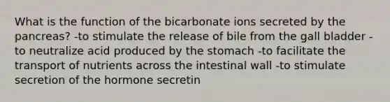 What is the function of the bicarbonate ions secreted by the pancreas? -to stimulate the release of bile from the gall bladder -to neutralize acid produced by the stomach -to facilitate the transport of nutrients across the intestinal wall -to stimulate secretion of the hormone secretin