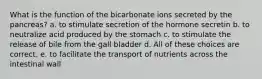 What is the function of the bicarbonate ions secreted by the pancreas? a. to stimulate secretion of the hormone secretin b. to neutralize acid produced by the stomach c. to stimulate the release of bile from the gall bladder d. All of these choices are correct. e. to facilitate the transport of nutrients across the intestinal wall