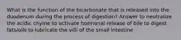 What is the function of the bicarbonate that is released into the duodenum during the process of digestion? Answer to neutralize the acidic chyme to activate hormonal release of bile to digest fats/oils to lubricate the villi of the small intestine