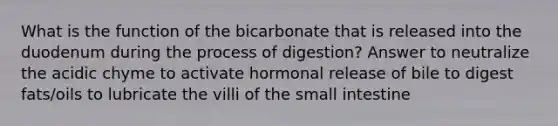 What is the function of the bicarbonate that is released into the duodenum during the process of digestion? Answer to neutralize the acidic chyme to activate hormonal release of bile to digest fats/oils to lubricate the villi of the small intestine