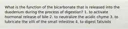 What is the function of the bicarbonate that is released into the duodenum during the process of digestion? 1. to activate hormonal release of bile 2. to neutralize the acidic chyme 3. to lubricate the villi of the small intestine 4. to digest fats/oils