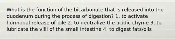 What is the function of the bicarbonate that is released into the duodenum during the process of digestion? 1. to activate hormonal release of bile 2. to neutralize the acidic chyme 3. to lubricate the villi of the small intestine 4. to digest fats/oils