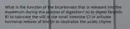 What is the function of the bicarbonate that is released into the duodenum during the process of digestion? A) to digest fats/oils B) to lubricate the villi of the small intestine C) to activate hormonal release of bile D) to neutralize the acidic chyme