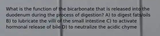 What is the function of the bicarbonate that is released into the duodenum during the process of digestion? A) to digest fats/oils B) to lubricate the villi of the small intestine C) to activate hormonal release of bile D) to neutralize the acidic chyme