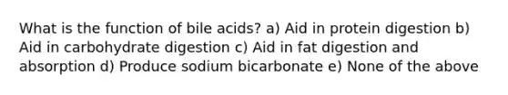 What is the function of bile acids? a) Aid in protein digestion b) Aid in carbohydrate digestion c) Aid in fat digestion and absorption d) Produce sodium bicarbonate e) None of the above