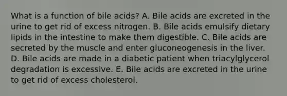 What is a function of bile acids? A. Bile acids are excreted in the urine to get rid of excess nitrogen. B. Bile acids emulsify dietary lipids in the intestine to make them digestible. C. Bile acids are secreted by the muscle and enter gluconeogenesis in the liver. D. Bile acids are made in a diabetic patient when triacylglycerol degradation is excessive. E. Bile acids are excreted in the urine to get rid of excess cholesterol.