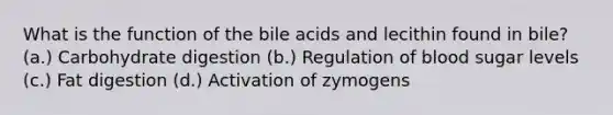 What is the function of the bile acids and lecithin found in bile? (a.) Carbohydrate digestion (b.) Regulation of blood sugar levels (c.) Fat digestion (d.) Activation of zymogens