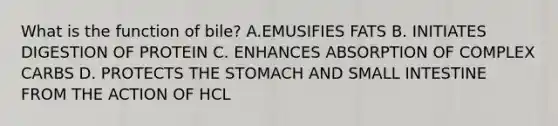 What is the function of bile? A.EMUSIFIES FATS B. INITIATES DIGESTION OF PROTEIN C. ENHANCES ABSORPTION OF COMPLEX CARBS D. PROTECTS THE STOMACH AND SMALL INTESTINE FROM THE ACTION OF HCL