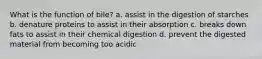 What is the function of bile? a. assist in the digestion of starches b. denature proteins to assist in their absorption c. breaks down fats to assist in their chemical digestion d. prevent the digested material from becoming too acidic