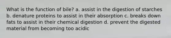 What is the function of bile? a. assist in the digestion of starches b. denature proteins to assist in their absorption c. breaks down fats to assist in their chemical digestion d. prevent the digested material from becoming too acidic