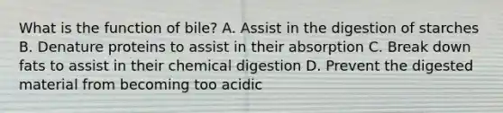 What is the function of bile? A. Assist in the digestion of starches B. Denature proteins to assist in their absorption C. Break down fats to assist in their chemical digestion D. Prevent the digested material from becoming too acidic